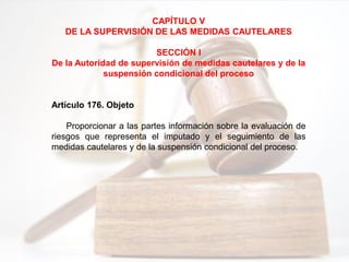 CAPÍTULO V
DE LA SUPERVISIÓN DE LAS MEDIDAS CAUTELARES
SECCIÓN I
De la Autoridad de supervisión de medidas cautelares y de la
suspensión condicional del proceso
Artículo 176. Objeto
Proporcionar a las partes información sobre la evaluación de
riesgos que representa el imputado y el seguimiento de las
medidas cautelares y de la suspensión condicional del proceso.
 