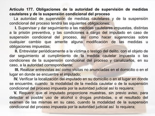 Artículo 177. Obligaciones de la autoridad de supervisión de medidas
cautelares y de la suspensión condicional del proceso
La autoridad de supervisión de medidas cautelares y de la suspensión
condicional del proceso tendrá las siguientes obligaciones:
I. Supervisar y dar seguimiento a las medidas cautelares impuestas, distintas
a la prisión preventiva, y las condiciones a cargo del imputado en caso de
suspensión condicional del proceso, así como hacer sugerencias sobre
cualquier cambio que amerite alguna modificación de las medidas u
obligaciones impuestas;
II. Entrevistar periódicamente a la víctima o testigo del delito, con el objeto de
dar seguimiento al cumplimiento de la medida cautelar impuesta o las
condiciones de la suspensión condicional del proceso y canalizarlos, en su
caso, a la autoridad correspondiente;
III. Realizar entrevistas así como visitas no anunciadas en el domicilio o en el
lugar en donde se encuentre el imputado;
IV. Verificar la localización del imputado en su domicilio o en el lugar en donde
se encuentre, cuando la modalidad de la medida cautelar o de la suspensión
condicional del proceso impuesta por la autoridad judicial así lo requiera;
V. Requerir que el imputado proporcione muestras, sin previo aviso, para
detectar el posible uso de alcohol o drogas prohibidas, o el resultado del
examen de las mismas en su caso, cuando la modalidad de la suspensión
condicional del proceso impuesta por la autoridad judicial así lo requiera;
 