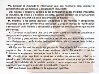 VII. Solicitar al imputado la información que sea necesaria para verificar el
cumplimiento de las medidas y obligaciones impuestas;
VIII. Revisar y sugerir el cambio de las condiciones de las medidas impuestas
al imputado, de oficio o a solicitud de parte, cuando cambien las circunstancias
originales que sirvieron de base para imponer la medida;
IX. Informar a las partes aquellas violaciones a las medidas y obligaciones
impuestas que estén debidamente verificadas, y puedan implicar la modificación
o revocación de la medida o suspensión y sugerir las modificaciones que estime
pertinentes;
X. Conservar actualizada una base de datos sobre las medidas cautelares y
obligaciones impuestas, su seguimiento y conclusión;
XI. Solicitar y proporcionar información a las oficinas con funciones similares
de la Federación o de Entidades federativas dentro de sus respectivos ámbitos
de competencia;
XII. Ejecutar las solicitudes de apoyo para la obtención de información que le
requieran las oficinas con funciones similares de la Federación o de las
Entidades federativas en sus respectivos ámbitos de competencia;
XIII. Canalizar al imputado a servicios sociales de asistencia, públicos o
privados, en materias de salud, empleo, educación, vivienda y apoyo jurídico,
cuando la modalidad de la medida cautelar o de la suspensión condicional del
proceso impuesta por la autoridad judicial así lo requiera, y
XIV. Las demás que establezca la legislación aplicable.
 