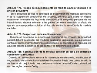 Artículo 178. Riesgo de incumplimiento de medida cautelar distinta a la
prisión preventiva
En el supuesto de que la autoridad de supervisión de medidas cautelares
y de la suspensión condicional del proceso, advierta que existe un riesgo
objetivo en inminente de fuga o de afectación a la integridad personal de los
intervinientes, deberá informar a las partes de forma inmediata a efecto de
que en su caso puedan solicitar al Juez de control la revisión de la medida
cautelar.
Artículo 179. Suspensión de la medida cautelar
Cuando se determine la suspensión condicional de proceso, la autoridad
judicial deberá suspender las medidas cautelares impuestas, las que podrán
continuar en los mismos términos o modificarse, si el proceso se reanuda, de
acuerdo con las peticiones de las partes y la determinación judicial.
Artículo 180. Continuación de la medida cautelar en caso de sentencia
condenatoria recurrida
Cuando el sentenciado recurra la sentencia condenatoria, continuará el
seguimiento de las medidas cautelares impuestas hasta que cause estado la
sentencia, sin perjuicio de que puedan ser sujetas de revisión de conformidad
con las reglas de este Código.
 