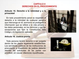 CAPÍTULO II
DERECHOS EN EL PROCEDIMIENTO
Artículo 15. Derecho a la intimidad y a la
privacidad
En todo procedimiento penal se respetará el
derecho a la intimidad de cualquier persona
que intervenga en él, asimismo se protegerá la
información que se refiere a la vida privada y
los datos personales, en los términos y con las
excepciones que fijan la Constitución, este
Código y la legislación aplicable.
Artículo 16. Justicia pronta
Toda persona tendrá derecho a ser juzgada
dentro de los plazos legalmente establecidos.
Los servidores públicos de las instituciones de
procuración e impartición de justicia deberán
atender las solicitudes de las partes con
prontitud, sin causar dilaciones injustificadas.
 
