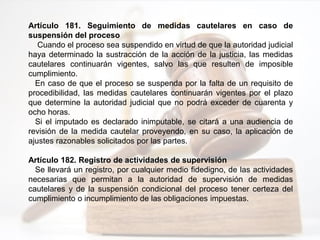Artículo 181. Seguimiento de medidas cautelares en caso de
suspensión del proceso
Cuando el proceso sea suspendido en virtud de que la autoridad judicial
haya determinado la sustracción de la acción de la justicia, las medidas
cautelares continuarán vigentes, salvo las que resulten de imposible
cumplimiento.
En caso de que el proceso se suspenda por la falta de un requisito de
procedibilidad, las medidas cautelares continuarán vigentes por el plazo
que determine la autoridad judicial que no podrá exceder de cuarenta y
ocho horas.
Si el imputado es declarado inimputable, se citará a una audiencia de
revisión de la medida cautelar proveyendo, en su caso, la aplicación de
ajustes razonables solicitados por las partes.
Artículo 182. Registro de actividades de supervisión
Se llevará un registro, por cualquier medio fidedigno, de las actividades
necesarias que permitan a la autoridad de supervisión de medidas
cautelares y de la suspensión condicional del proceso tener certeza del
cumplimiento o incumplimiento de las obligaciones impuestas.
 