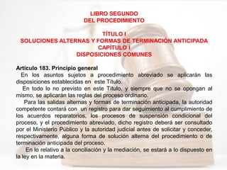 LIBRO SEGUNDO
DEL PROCEDIMIENTO
TÍTULO I
SOLUCIONES ALTERNAS Y FORMAS DE TERMINACIÓN ANTICIPADA
CAPÍTULO I
DISPOSICIONES COMUNES
Artículo 183. Principio general
En los asuntos sujetos a procedimiento abreviado se aplicarán las
disposiciones establecidas en este Título.
En todo lo no previsto en este Título, y siempre que no se opongan al
mismo, se aplicarán las reglas del proceso ordinario.
Para las salidas alternas y formas de terminación anticipada, la autoridad
competente contará con un registro para dar seguimiento al cumplimiento de
los acuerdos reparatorios, los procesos de suspensión condicional del
proceso, y el procedimiento abreviado, dicho registro deberá ser consultado
por el Ministerio Público y la autoridad judicial antes de solicitar y conceder,
respectivamente, alguna forma de solución alterna del procedimiento o de
terminación anticipada del proceso.
En lo relativo a la conciliación y la mediación, se estará a lo dispuesto en
la ley en la materia.
 