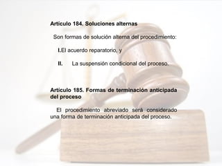 Artículo 184. Soluciones alternas
Son formas de solución alterna del procedimiento:
I.El acuerdo reparatorio, y
II. La suspensión condicional del proceso.
Artículo 185. Formas de terminación anticipada
del proceso
El procedimiento abreviado será considerado
una forma de terminación anticipada del proceso.
 