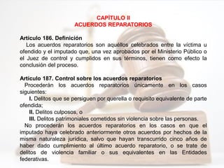 CAPÍTULO II
ACUERDOS REPARATORIOS
Artículo 186. Definición
Los acuerdos reparatorios son aquéllos celebrados entre la víctima u
ofendido y el imputado que, una vez aprobados por el Ministerio Público o
el Juez de control y cumplidos en sus términos, tienen como efecto la
conclusión del proceso.
Artículo 187. Control sobre los acuerdos reparatorios
Procederán los acuerdos reparatorios únicamente en los casos
siguientes:
I. Delitos que se persiguen por querella o requisito equivalente de parte
ofendida;
II. Delitos culposos, o
III. Delitos patrimoniales cometidos sin violencia sobre las personas.
No procederán los acuerdos reparatorios en los casos en que el
imputado haya celebrado anteriormente otros acuerdos por hechos de la
misma naturaleza jurídica, salvo que hayan transcurrido cinco años de
haber dado cumplimiento al último acuerdo reparatorio, o se trate de
delitos de violencia familiar o sus equivalentes en las Entidades
federativas.
 