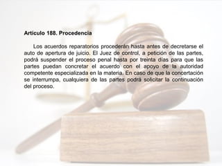 Artículo 188. Procedencia
Los acuerdos reparatorios procederán hasta antes de decretarse el
auto de apertura de juicio. El Juez de control, a petición de las partes,
podrá suspender el proceso penal hasta por treinta días para que las
partes puedan concretar el acuerdo con el apoyo de la autoridad
competente especializada en la materia. En caso de que la concertación
se interrumpa, cualquiera de las partes podrá solicitar la continuación
del proceso.
 