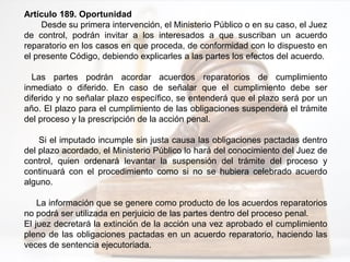 Artículo 189. Oportunidad
Desde su primera intervención, el Ministerio Público o en su caso, el Juez
de control, podrán invitar a los interesados a que suscriban un acuerdo
reparatorio en los casos en que proceda, de conformidad con lo dispuesto en
el presente Código, debiendo explicarles a las partes los efectos del acuerdo.
Las partes podrán acordar acuerdos reparatorios de cumplimiento
inmediato o diferido. En caso de señalar que el cumplimiento debe ser
diferido y no señalar plazo específico, se entenderá que el plazo será por un
año. El plazo para el cumplimiento de las obligaciones suspenderá el trámite
del proceso y la prescripción de la acción penal.
Si el imputado incumple sin justa causa las obligaciones pactadas dentro
del plazo acordado, el Ministerio Público lo hará del conocimiento del Juez de
control, quien ordenará levantar la suspensión del trámite del proceso y
continuará con el procedimiento como si no se hubiera celebrado acuerdo
alguno.
La información que se genere como producto de los acuerdos reparatorios
no podrá ser utilizada en perjuicio de las partes dentro del proceso penal.
El juez decretará la extinción de la acción una vez aprobado el cumplimiento
pleno de las obligaciones pactadas en un acuerdo reparatorio, haciendo las
veces de sentencia ejecutoriada.
 