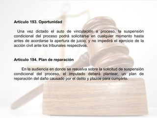 Artículo 193. Oportunidad
Una vez dictado el auto de vinculación a proceso, la suspensión
condicional del proceso podrá solicitarse en cualquier momento hasta
antes de acordarse la apertura de juicio, y no impedirá el ejercicio de la
acción civil ante los tribunales respectivos.
Artículo 194. Plan de reparación
En la audiencia en donde se resuelva sobre la solicitud de suspensión
condicional del proceso, el imputado deberá plantear, un plan de
reparación del daño causado por el delito y plazos para cumplirlo.
 