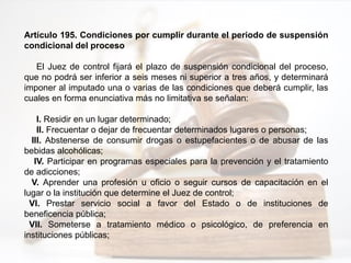 Artículo 195. Condiciones por cumplir durante el periodo de suspensión
condicional del proceso
El Juez de control fijará el plazo de suspensión condicional del proceso,
que no podrá ser inferior a seis meses ni superior a tres años, y determinará
imponer al imputado una o varias de las condiciones que deberá cumplir, las
cuales en forma enunciativa más no limitativa se señalan:
I. Residir en un lugar determinado;
II. Frecuentar o dejar de frecuentar determinados lugares o personas;
III. Abstenerse de consumir drogas o estupefacientes o de abusar de las
bebidas alcohólicas;
IV. Participar en programas especiales para la prevención y el tratamiento
de adicciones;
V. Aprender una profesión u oficio o seguir cursos de capacitación en el
lugar o la institución que determine el Juez de control;
VI. Prestar servicio social a favor del Estado o de instituciones de
beneficencia pública;
VII. Someterse a tratamiento médico o psicológico, de preferencia en
instituciones públicas;
 