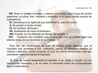 Continuación art. 195
VIII. Tener un trabajo o empleo, o adquirir, en el plazo que el Juez de control
determine, un oficio, arte, industria o profesión, si no tiene medios propios de
subsistencia;
IX. Someterse a la vigilancia que determine el Juez de control;
X. No poseer ni portar armas;
XI. No conducir vehículos;
XII. Abstenerse de viajar al extranjero;
XIII. Cumplir con los deberes de deudor alimentario, o
XIV. Cualquier otra condición que, a juicio del Juez de control, logre una
efectiva tutela de los derechos de la víctima.
Para fijar las condiciones, el Juez de control podrá disponer que el
imputado sea sometido a una evaluación previa. El Ministerio Público, la
víctima u ofendido, podrán proponer al Juez de control condiciones a las que
consideran debe someterse el imputado.
El Juez de control preguntará al imputado si se obliga a cumplir con las
condiciones impuestas y, en su caso, lo prevendrá sobre las consecuencias
de su inobservancia.
 