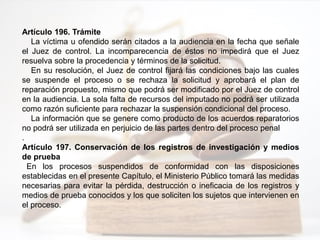 Artículo 196. Trámite
La víctima u ofendido serán citados a la audiencia en la fecha que señale
el Juez de control. La incomparecencia de éstos no impedirá que el Juez
resuelva sobre la procedencia y términos de la solicitud.
En su resolución, el Juez de control fijará las condiciones bajo las cuales
se suspende el proceso o se rechaza la solicitud y aprobará el plan de
reparación propuesto, mismo que podrá ser modificado por el Juez de control
en la audiencia. La sola falta de recursos del imputado no podrá ser utilizada
como razón suficiente para rechazar la suspensión condicional del proceso.
La información que se genere como producto de los acuerdos reparatorios
no podrá ser utilizada en perjuicio de las partes dentro del proceso penal
.
Artículo 197. Conservación de los registros de investigación y medios
de prueba
En los procesos suspendidos de conformidad con las disposiciones
establecidas en el presente Capítulo, el Ministerio Público tomará las medidas
necesarias para evitar la pérdida, destrucción o ineficacia de los registros y
medios de prueba conocidos y los que soliciten los sujetos que intervienen en
el proceso.
 