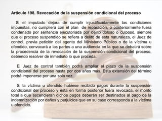 Artículo 198. Revocación de la suspensión condicional del proceso
Si el imputado dejara de cumplir injustificadamente las condiciones
impuestas, no cumpliera con el plan de reparación, o posteriormente fuera
condenado por sentencia ejecutoriada por delito doloso o culposo, siempre
que el proceso suspendido se refiera a delito de esta naturaleza, el Juez de
control, previa petición del agente del Ministerio Público o de la víctima u
ofendido, convocará a las partes a una audiencia en la que se debatirá sobre
la procedencia de la revocación de la suspensión condicional del proceso,
debiendo resolver de inmediato lo que proceda.
El Juez de control también podrá ampliar el plazo de la suspensión
condicional del proceso hasta por dos años más. Esta extensión del término
podrá imponerse por una sola vez.
Si la víctima u ofendido hubiese recibido pagos durante la suspensión
condicional del proceso y ésta en forma posterior fuera revocada, el monto
total a que ascendieran dichos pagos deberán ser destinados al pago de la
indemnización por daños y perjuicios que en su caso corresponda a la víctima
u ofendido.
 