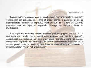 continuación art. 198
La obligación de cumplir con las condiciones derivadas de la suspensión
condicional del proceso, así como el plazo otorgado para tal efecto se
interrumpirán mientras el imputado esté privado de su libertad por otro
proceso. Una vez que el imputado obtenga su libertad, éstos se
reanudarán.
Si el imputado estuviera sometido a otro proceso y goza de libertad, la
obligación de cumplir con las condiciones establecidas para la suspensión
condicional del proceso así como el plazo otorgado para tal efecto,
continuarán vigentes; sin embargo, no podrá decretarse la extinción de la
acción penal hasta en tanto quede firme la resolución que lo exime de
responsabilidad dentro del otro proceso.
 