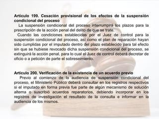 Artículo 199. Cesación provisional de los efectos de la suspensión
condicional del proceso
La suspensión condicional del proceso interrumpirá los plazos para la
prescripción de la acción penal del delito de que se trate.
Cuando las condiciones establecidas por el Juez de control para la
suspensión condicional del proceso, así como el plan de reparación hayan
sido cumplidas por el imputado dentro del plazo establecido para tal efecto
sin que se hubiese revocado dicha suspensión condicional del proceso, se
extinguirá la acción penal, para lo cual el Juez de control deberá decretar de
oficio o a petición de parte el sobreseimiento.
Artículo 200. Verificación de la existencia de un acuerdo previo
Previo al comienzo de la audiencia de suspensión condicional del
proceso, el Ministerio Público deberá consultar en los registros respectivos
si el imputado en forma previa fue parte de algún mecanismo de solución
alterna o suscribió acuerdos reparatorios, debiendo incorporar en los
registros de investigación el resultado de la consulta e informar en la
audiencia de los mismos.
 