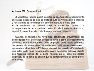 Artículo 202. Oportunidad
El Ministerio Público podrá solicitar la apertura del procedimiento
abreviado después de que se dicte el auto de vinculación a proceso
y hasta antes de la emisión del auto de apertura a juicio oral.
A la audiencia se deberá citar a todas las partes. La
incomparecencia de la víctima u ofendido debidamente citados no
impedirá que el Juez de control se pronuncie al respecto.
Cuando el acusado no haya sido condenado previamente por
delito doloso y el delito por el cual se lleva a cabo el procedimiento
abreviado es sancionado con pena de prisión cuya media aritmética
no exceda de cinco años, incluidas sus calificativas atenuantes o
agravantes, el Ministerio Público podrá solicitar la reducción de hasta
una mitad de la pena mínima en los casos de delitos dolosos y hasta
dos terceras partes de la pena mínima en el caso de delitos
culposos, de la pena de prisión que le correspondiere al delito por el
cual acusa.
 
