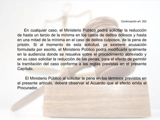 Continuación art. 202
En cualquier caso, el Ministerio Público podrá solicitar la reducción
de hasta un tercio de la mínima en los casos de delitos dolosos y hasta
en una mitad de la mínima en el caso de delitos culposos, de la pena de
prisión. Si al momento de esta solicitud, ya existiere acusación
formulada por escrito, el Ministerio Público podrá modificarla oralmente
en la audiencia donde se resuelva sobre el procedimiento abreviado y
en su caso solicitar la reducción de las penas, para el efecto de permitir
la tramitación del caso conforme a las reglas previstas en el presente
Capítulo.
El Ministerio Público al solicitar la pena en los términos previstos en
el presente artículo, deberá observar el Acuerdo que al efecto emita el
Procurador.
 