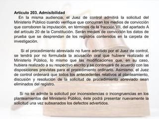 Artículo 203. Admisibilidad
En la misma audiencia, el Juez de control admitirá la solicitud del
Ministerio Público cuando verifique que concurran los medios de convicción
que corroboren la imputación, en términos de la fracción VII, del apartado A
del artículo 20 de la Constitución. Serán medios de convicción los datos de
prueba que se desprendan de los registros contenidos en la carpeta de
investigación.
Si el procedimiento abreviado no fuere admitido por el Juez de control,
se tendrá por no formulada la acusación oral que hubiere realizado el
Ministerio Público, lo mismo que las modificaciones que, en su caso,
hubiera realizado a su respectivo escrito y se continuará de acuerdo con las
disposiciones previstas para el procedimiento ordinario. Asimismo, el Juez
de control ordenará que todos los antecedentes relativos al planteamiento,
discusión y resolución de la solicitud de procedimiento abreviado sean
eliminados del registro.
Si no se admite la solicitud por inconsistencias o incongruencias en los
planteamientos del Ministerio Público, éste podrá presentar nuevamente la
solicitud una vez subsanados los defectos advertidos.
 