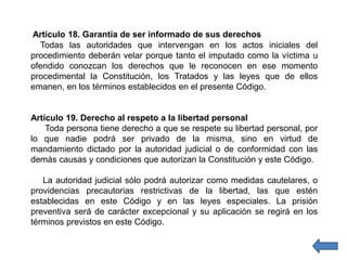 Artículo 18. Garantía de ser informado de sus derechos
Todas las autoridades que intervengan en los actos iniciales del
procedimiento deberán velar porque tanto el imputado como la víctima u
ofendido conozcan los derechos que le reconocen en ese momento
procedimental la Constitución, los Tratados y las leyes que de ellos
emanen, en los términos establecidos en el presente Código.
Artículo 19. Derecho al respeto a la libertad personal
Toda persona tiene derecho a que se respete su libertad personal, por
lo que nadie podrá ser privado de la misma, sino en virtud de
mandamiento dictado por la autoridad judicial o de conformidad con las
demás causas y condiciones que autorizan la Constitución y este Código.
La autoridad judicial sólo podrá autorizar como medidas cautelares, o
providencias precautorias restrictivas de la libertad, las que estén
establecidas en este Código y en las leyes especiales. La prisión
preventiva será de carácter excepcional y su aplicación se regirá en los
términos previstos en este Código.
 