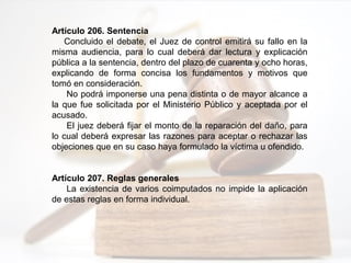 Artículo 206. Sentencia
Concluido el debate, el Juez de control emitirá su fallo en la
misma audiencia, para lo cual deberá dar lectura y explicación
pública a la sentencia, dentro del plazo de cuarenta y ocho horas,
explicando de forma concisa los fundamentos y motivos que
tomó en consideración.
No podrá imponerse una pena distinta o de mayor alcance a
la que fue solicitada por el Ministerio Público y aceptada por el
acusado.
El juez deberá fijar el monto de la reparación del daño, para
lo cual deberá expresar las razones para aceptar o rechazar las
objeciones que en su caso haya formulado la víctima u ofendido.
Artículo 207. Reglas generales
La existencia de varios coimputados no impide la aplicación
de estas reglas en forma individual.
 
