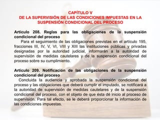 CAPÍTULO V
DE LA SUPERVISIÓN DE LAS CONDICIONES IMPUESTAS EN LA
SUSPENSIÓN CONDICIONAL DEL PROCESO
Artículo 208. Reglas para las obligaciones de la suspensión
condicional del proceso
Para el seguimiento de las obligaciones previstas en el artículo 195,
fracciones III, IV, V, VI, VIII y XIII las instituciones públicas y privadas
designadas por la autoridad judicial, informarán a la autoridad de
supervisión de medidas cautelares y de la suspensión condicional del
proceso sobre su cumplimiento.
Artículo 209. Notificación de las obligaciones de la suspensión
condicional del proceso
Concluida la audiencia y aprobada la suspensión condicional del
proceso y las obligaciones que deberá cumplir el imputado, se notificará a
la autoridad de supervisión de medidas cautelares y de la suspensión
condicional del proceso, con el objeto de que ésta dé inicio al proceso de
supervisión. Para tal efecto, se le deberá proporcionar la información de
las condiciones impuestas.
 