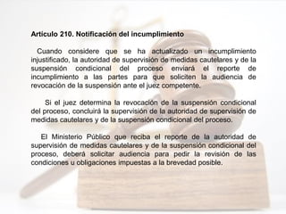 Artículo 210. Notificación del incumplimiento
Cuando considere que se ha actualizado un incumplimiento
injustificado, la autoridad de supervisión de medidas cautelares y de la
suspensión condicional del proceso enviará el reporte de
incumplimiento a las partes para que soliciten la audiencia de
revocación de la suspensión ante el juez competente.
Si el juez determina la revocación de la suspensión condicional
del proceso, concluirá la supervisión de la autoridad de supervisión de
medidas cautelares y de la suspensión condicional del proceso.
El Ministerio Público que reciba el reporte de la autoridad de
supervisión de medidas cautelares y de la suspensión condicional del
proceso, deberá solicitar audiencia para pedir la revisión de las
condiciones u obligaciones impuestas a la brevedad posible.
 