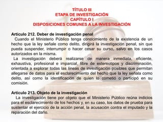 TÍTULO III
ETAPA DE INVESTIGACIÓN
CAPÍTULO I
DISPOSICIONES COMUNES A LA INVESTIGACIÓN
Artículo 212. Deber de investigación penal
Cuando el Ministerio Público tenga conocimiento de la existencia de un
hecho que la ley señale como delito, dirigirá la investigación penal, sin que
pueda suspender, interrumpir o hacer cesar su curso, salvo en los casos
autorizados en la misma.
La investigación deberá realizarse de manera inmediata, eficiente,
exhaustiva, profesional e imparcial, libre de estereotipos y discriminación,
orientada a explorar todas las líneas de investigación posibles que permitan
allegarse de datos para el esclarecimiento del hecho que la ley señala como
delito, así como la identificación de quien lo cometió o participó en su
comisión.
Artículo 213. Objeto de la investigación
La investigación tiene por objeto que el Ministerio Público reúna indicios
para el esclarecimiento de los hechos y, en su caso, los datos de prueba para
sustentar el ejercicio de la acción penal, la acusación contra el imputado y la
reparación del daño.
 