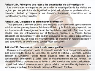 Artículo 214. Principios que rigen a las autoridades de la investigación
Las autoridades encargadas de desarrollar la investigación de los delitos se
regirán por los principios de legalidad, objetividad, eficiencia, profesionalismo,
honradez, lealtad y respeto a los derechos humanos reconocidos en la
Constitución y en los Tratados.
Artículo 215. Obligación de suministrar información
Toda persona o servidor público está obligado a proporcionar oportunamente
la información que requieran el Ministerio Público y la Policía en el ejercicio de
sus funciones de investigación de un hecho delictivo concreto. En caso de ser
citados para ser entrevistados por el Ministerio Público o la Policía, tienen
obligación de comparecer y sólo podrán excusarse en los casos expresamente
previstos en la ley. En caso de incumplimiento, se incurrirá en responsabilidad y
será sancionado de conformidad con las leyes aplicables.
Artículo 216. Proposición de actos de investigación
Durante la investigación, tanto el imputado cuando haya comparecido o haya
sido entrevistado, como su Defensor, así como la víctima u ofendido, podrán
solicitar al Ministerio Público todos aquellos actos de investigación que
consideraren pertinentes y útiles para el esclarecimiento de los hechos. El
Ministerio Público ordenará que se lleven a cabo aquellos que sean conducentes.
La solicitud deberá resolverse en un plazo máximo de tres días siguientes a la
fecha en que se haya formulado la petición al Ministerio Público.
 