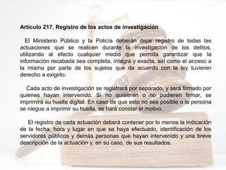 Artículo 217. Registro de los actos de investigación
El Ministerio Público y la Policía deberán dejar registro de todas las
actuaciones que se realicen durante la investigación de los delitos,
utilizando al efecto cualquier medio que permita garantizar que la
información recabada sea completa, íntegra y exacta, así como el acceso a
la misma por parte de los sujetos que de acuerdo con la ley tuvieren
derecho a exigirlo.
Cada acto de investigación se registrará por separado, y será firmado por
quienes hayan intervenido. Si no quisieren o no pudieren firmar, se
imprimirá su huella digital. En caso de que esto no sea posible o la persona
se niegue a imprimir su huella, se hará constar el motivo.
El registro de cada actuación deberá contener por lo menos la indicación
de la fecha, hora y lugar en que se haya efectuado, identificación de los
servidores públicos y demás personas que hayan intervenido y una breve
descripción de la actuación y, en su caso, de sus resultados.
 