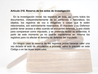 Artículo 218. Reserva de los actos de investigación
En la investigación inicial, los registros de ésta, así como todos los
documentos, independientemente de su contenido o naturaleza, los
objetos, los registros de voz e imágenes o cosas que le estén
relacionados, son estrictamente reservados. El imputado y su Defensor
podrán tener acceso a ellos cuando se encuentre detenido, o sea citado
para comparecer como imputado, y se pretenda recibir su entrevista. A
partir de este momento ya no podrán mantenerse en reserva los
registros para no afectar el derecho de defensa del imputado.
En ningún caso la reserva de los registros podrá hacerse valer una
vez dictado el auto de vinculación a proceso, salvo lo previsto en este
Código o en las leyes especiales.
 