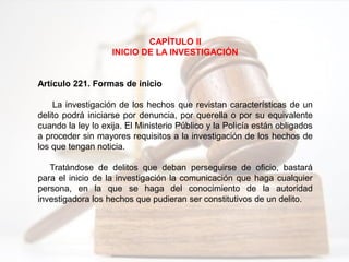 CAPÍTULO II
INICIO DE LA INVESTIGACIÓN
Artículo 221. Formas de inicio
La investigación de los hechos que revistan características de un
delito podrá iniciarse por denuncia, por querella o por su equivalente
cuando la ley lo exija. El Ministerio Público y la Policía están obligados
a proceder sin mayores requisitos a la investigación de los hechos de
los que tengan noticia.
Tratándose de delitos que deban perseguirse de oficio, bastará
para el inicio de la investigación la comunicación que haga cualquier
persona, en la que se haga del conocimiento de la autoridad
investigadora los hechos que pudieran ser constitutivos de un delito.
 