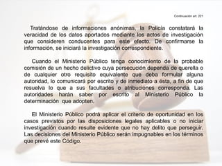 Continuación art. 221
Tratándose de informaciones anónimas, la Policía constatará la
veracidad de los datos aportados mediante los actos de investigación
que consideren conducentes para este efecto. De confirmarse la
información, se iniciará la investigación correspondiente.
Cuando el Ministerio Público tenga conocimiento de la probable
comisión de un hecho delictivo cuya persecución dependa de querella o
de cualquier otro requisito equivalente que deba formular alguna
autoridad, lo comunicará por escrito y de inmediato a ésta, a fin de que
resuelva lo que a sus facultades o atribuciones corresponda. Las
autoridades harán saber por escrito al Ministerio Público la
determinación que adopten.
El Ministerio Público podrá aplicar el criterio de oportunidad en los
casos previstos por las disposiciones legales aplicables o no iniciar
investigación cuando resulte evidente que no hay delito que perseguir.
Las decisiones del Ministerio Público serán impugnables en los términos
que prevé este Código.
 
