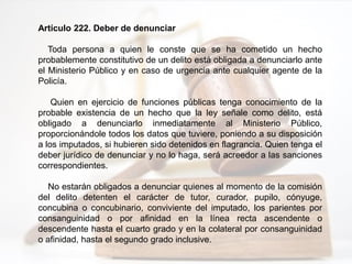 Artículo 222. Deber de denunciar
Toda persona a quien le conste que se ha cometido un hecho
probablemente constitutivo de un delito está obligada a denunciarlo ante
el Ministerio Público y en caso de urgencia ante cualquier agente de la
Policía.
Quien en ejercicio de funciones públicas tenga conocimiento de la
probable existencia de un hecho que la ley señale como delito, está
obligado a denunciarlo inmediatamente al Ministerio Público,
proporcionándole todos los datos que tuviere, poniendo a su disposición
a los imputados, si hubieren sido detenidos en flagrancia. Quien tenga el
deber jurídico de denunciar y no lo haga, será acreedor a las sanciones
correspondientes.
No estarán obligados a denunciar quienes al momento de la comisión
del delito detenten el carácter de tutor, curador, pupilo, cónyuge,
concubina o concubinario, conviviente del imputado, los parientes por
consanguinidad o por afinidad en la línea recta ascendente o
descendente hasta el cuarto grado y en la colateral por consanguinidad
o afinidad, hasta el segundo grado inclusive.
 