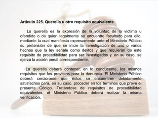 Artículo 225. Querella u otro requisito equivalente
La querella es la expresión de la voluntad de la víctima u
ofendido o de quien legalmente se encuentre facultado para ello,
mediante la cual manifiesta expresamente ante el Ministerio Público
su pretensión de que se inicie la investigación de uno o varios
hechos que la ley señale como delitos y que requieran de este
requisito de procedibilidad para ser investigados y, en su caso, se
ejerza la acción penal correspondiente.
La querella deberá contener, en lo conducente, los mismos
requisitos que los previstos para la denuncia. El Ministerio Público
deberá cerciorarse que éstos se encuentren debidamente
satisfechos para, en su caso, proceder en los términos que prevé el
presente Código. Tratándose de requisitos de procedibilidad
equivalentes, el Ministerio Público deberá realizar la misma
verificación.
 