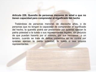 Artículo 226. Querella de personas menores de edad o que no
tienen capacidad para comprender el significado del hecho
Tratándose de personas menores de dieciocho años, o de
personas que no tengan la capacidad de comprender el significado
del hecho, la querella podrá ser presentada por quienes ejerzan la
patria potestad o la tutela o sus representantes legales, sin perjuicio
de que puedan hacerlo por sí mismos, por sus hermanos o un
tercero, cuando se trate de delitos cometidos en su contra por
quienes ejerzan la patria potestad, la tutela o sus propios
representantes.
 