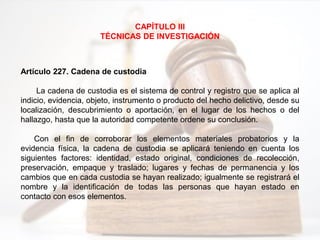 CAPÍTULO III
TÉCNICAS DE INVESTIGACIÓN
Artículo 227. Cadena de custodia
La cadena de custodia es el sistema de control y registro que se aplica al
indicio, evidencia, objeto, instrumento o producto del hecho delictivo, desde su
localización, descubrimiento o aportación, en el lugar de los hechos o del
hallazgo, hasta que la autoridad competente ordene su conclusión.
Con el fin de corroborar los elementos materiales probatorios y la
evidencia física, la cadena de custodia se aplicará teniendo en cuenta los
siguientes factores: identidad, estado original, condiciones de recolección,
preservación, empaque y traslado; lugares y fechas de permanencia y los
cambios que en cada custodia se hayan realizado; igualmente se registrará el
nombre y la identificación de todas las personas que hayan estado en
contacto con esos elementos.
 