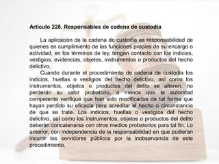 Artículo 228. Responsables de cadena de custodia
La aplicación de la cadena de custodia es responsabilidad de
quienes en cumplimiento de las funciones propias de su encargo o
actividad, en los términos de ley, tengan contacto con los indicios,
vestigios, evidencias, objetos, instrumentos o productos del hecho
delictivo.
Cuando durante el procedimiento de cadena de custodia los
indicios, huellas o vestigios del hecho delictivo, así como los
instrumentos, objetos o productos del delito se alteren, no
perderán su valor probatorio, a menos que la autoridad
competente verifique que han sido modificados de tal forma que
hayan perdido su eficacia para acreditar el hecho o circunstancia
de que se trate. Los indicios, huellas o vestigios del hecho
delictivo, así como los instrumentos, objetos o productos del delito
deberán concatenarse con otros medios probatorios para tal fin. Lo
anterior, con independencia de la responsabilidad en que pudieran
incurrir los servidores públicos por la inobservancia de este
procedimiento.
 