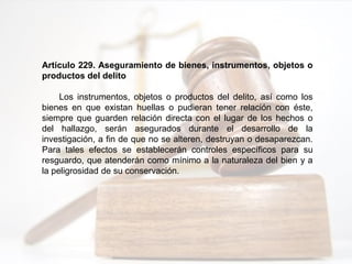 Artículo 229. Aseguramiento de bienes, instrumentos, objetos o
productos del delito
Los instrumentos, objetos o productos del delito, así como los
bienes en que existan huellas o pudieran tener relación con éste,
siempre que guarden relación directa con el lugar de los hechos o
del hallazgo, serán asegurados durante el desarrollo de la
investigación, a fin de que no se alteren, destruyan o desaparezcan.
Para tales efectos se establecerán controles específicos para su
resguardo, que atenderán como mínimo a la naturaleza del bien y a
la peligrosidad de su conservación.
 