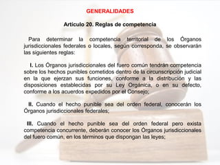 GENERALIDADES
Artículo 20. Reglas de competencia
Para determinar la competencia territorial de los Órganos
jurisdiccionales federales o locales, según corresponda, se observarán
las siguientes reglas:
I. Los Órganos jurisdiccionales del fuero común tendrán competencia
sobre los hechos punibles cometidos dentro de la circunscripción judicial
en la que ejerzan sus funciones, conforme a la distribución y las
disposiciones establecidas por su Ley Orgánica, o en su defecto,
conforme a los acuerdos expedidos por el Consejo;
II. Cuando el hecho punible sea del orden federal, conocerán los
Órganos jurisdiccionales federales;
III. Cuando el hecho punible sea del orden federal pero exista
competencia concurrente, deberán conocer los Órganos jurisdiccionales
del fuero común, en los términos que dispongan las leyes;
 