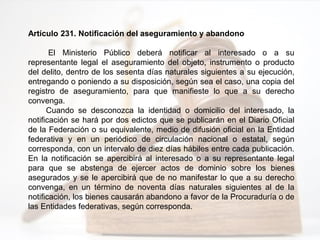 Artículo 231. Notificación del aseguramiento y abandono
El Ministerio Público deberá notificar al interesado o a su
representante legal el aseguramiento del objeto, instrumento o producto
del delito, dentro de los sesenta días naturales siguientes a su ejecución,
entregando o poniendo a su disposición, según sea el caso, una copia del
registro de aseguramiento, para que manifieste lo que a su derecho
convenga.
Cuando se desconozca la identidad o domicilio del interesado, la
notificación se hará por dos edictos que se publicarán en el Diario Oficial
de la Federación o su equivalente, medio de difusión oficial en la Entidad
federativa y en un periódico de circulación nacional o estatal, según
corresponda, con un intervalo de diez días hábiles entre cada publicación.
En la notificación se apercibirá al interesado o a su representante legal
para que se abstenga de ejercer actos de dominio sobre los bienes
asegurados y se le apercibirá que de no manifestar lo que a su derecho
convenga, en un término de noventa días naturales siguientes al de la
notificación, los bienes causarán abandono a favor de la Procuraduría o de
las Entidades federativas, según corresponda.
 
