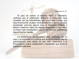 Continuación art. 231
El Juez de control, al resolver sobre el abandono,
verificará que la notificación realizada al interesado haya
cumplido con las formalidades que prevé este Código; que
haya transcurrido el plazo correspondiente y que no se haya
presentado persona alguna ante el Ministerio Público a
deducir derechos sobre los bienes asegurados o que éstos
no hayan sido reconocidos o que no se hubieren cubierto los
requerimientos legales.
La declaratoria de abandono será notificada, en su
caso, a la autoridad competente que tenga los bienes bajo su
administración para efecto de que sean destinados a la
Procuraduría, previa enajenación y liquidación que prevé la
legislación aplicable.
 