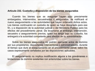Artículo 232. Custodia y disposición de los bienes asegurados
Cuando los bienes que se aseguren hayan sido previamente
embargados, intervenidos, secuestrados o asegurados, se notificará el
nuevo aseguramiento a las autoridades que hayan ordenado dichos actos.
Los bienes continuarán en custodia de quien se haya designado para ese
fin, y a disposición de la autoridad judicial o del Ministerio Público para los
efectos del procedimiento penal. De levantarse el embargo, intervención,
secuestro o aseguramiento previos, quien los tenga bajo su custodia, los
entregará a la autoridad competente para efectos de su administración.
Sobre los bienes asegurados no podrán ejercerse actos de dominio
por sus propietarios, depositarios, interventores o administradores, durante
el tiempo que dure el aseguramiento en el procedimiento penal, salvo los
casos expresamente señalados por las disposiciones aplicables.
El aseguramiento no implica modificación alguna a los gravámenes o
limitaciones de dominio existentes con anterioridad sobre los bienes.
 