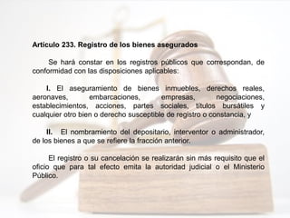 Artículo 233. Registro de los bienes asegurados
Se hará constar en los registros públicos que correspondan, de
conformidad con las disposiciones aplicables:
I. El aseguramiento de bienes inmuebles, derechos reales,
aeronaves, embarcaciones, empresas, negociaciones,
establecimientos, acciones, partes sociales, títulos bursátiles y
cualquier otro bien o derecho susceptible de registro o constancia, y
II. El nombramiento del depositario, interventor o administrador,
de los bienes a que se refiere la fracción anterior.
El registro o su cancelación se realizarán sin más requisito que el
oficio que para tal efecto emita la autoridad judicial o el Ministerio
Público.
 