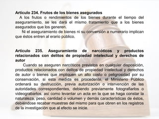 Artículo 234. Frutos de los bienes asegurados
A los frutos o rendimientos de los bienes durante el tiempo del
aseguramiento, se les dará el mismo tratamiento que a los bienes
asegurados que los generen.
Ni el aseguramiento de bienes ni su conversión a numerario implican
que éstos entren al erario público.
Artículo 235. Aseguramiento de narcóticos y productos
relacionados con delitos de propiedad intelectual y derechos de
autor
Cuando se aseguren narcóticos previstos en cualquier disposición,
productos relacionados con delitos de propiedad intelectual y derechos
de autor o bienes que impliquen un alto costo o peligrosidad por su
conservación, si esta medida es procedente, el Ministerio Público
ordenará su destrucción, previa autorización o intervención de las
autoridades correspondientes, debiendo previamente fotografiarlos o
videograbarlos, así como levantar un acta en la que se haga constar la
naturaleza, peso, cantidad o volumen y demás características de éstos,
debiéndose recabar muestras del mismo para que obren en los registros
de la investigación que al efecto se inicie.
 