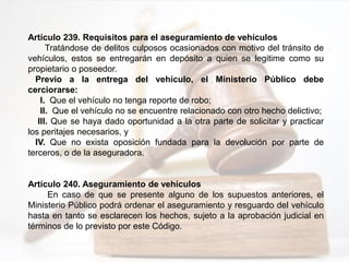 Artículo 239. Requisitos para el aseguramiento de vehículos
Tratándose de delitos culposos ocasionados con motivo del tránsito de
vehículos, estos se entregarán en depósito a quien se legitime como su
propietario o poseedor.
Previo a la entrega del vehículo, el Ministerio Público debe
cerciorarse:
I. Que el vehículo no tenga reporte de robo;
II. Que el vehículo no se encuentre relacionado con otro hecho delictivo;
III. Que se haya dado oportunidad a la otra parte de solicitar y practicar
los peritajes necesarios, y
IV. Que no exista oposición fundada para la devolución por parte de
terceros, o de la aseguradora.
Artículo 240. Aseguramiento de vehículos
En caso de que se presente alguno de los supuestos anteriores, el
Ministerio Público podrá ordenar el aseguramiento y resguardo del vehículo
hasta en tanto se esclarecen los hechos, sujeto a la aprobación judicial en
términos de lo previsto por este Código.
 