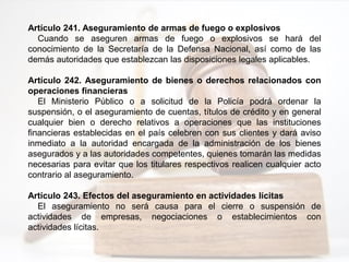 Artículo 241. Aseguramiento de armas de fuego o explosivos
Cuando se aseguren armas de fuego o explosivos se hará del
conocimiento de la Secretaría de la Defensa Nacional, así como de las
demás autoridades que establezcan las disposiciones legales aplicables.
Artículo 242. Aseguramiento de bienes o derechos relacionados con
operaciones financieras
El Ministerio Público o a solicitud de la Policía podrá ordenar la
suspensión, o el aseguramiento de cuentas, títulos de crédito y en general
cualquier bien o derecho relativos a operaciones que las instituciones
financieras establecidas en el país celebren con sus clientes y dará aviso
inmediato a la autoridad encargada de la administración de los bienes
asegurados y a las autoridades competentes, quienes tomarán las medidas
necesarias para evitar que los titulares respectivos realicen cualquier acto
contrario al aseguramiento.
Artículo 243. Efectos del aseguramiento en actividades lícitas
El aseguramiento no será causa para el cierre o suspensión de
actividades de empresas, negociaciones o establecimientos con
actividades lícitas.
 