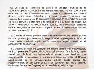 IV. En caso de concurso de delitos, el Ministerio Público de la
Federación podrá conocer de los delitos del fuero común que tengan
conexidad con delitos federales cuando lo considere conveniente, asimismo los
Órganos jurisdiccionales federales, en su caso, tendrán competencia para
juzgarlos. Para la aplicación de sanciones y medidas de seguridad en delitos
del fuero común, se atenderá a la legislación de su fuero de origen. En
tanto la Federación no ejerza dicha facultad, las autoridades estatales
estarán obligadas a asumir su competencia en términos de la fracción
primera de este artículo;
V. Cuando el hecho punible haya sido cometido en los límites de dos
circunscripciones judiciales, será competente el Órgano jurisdiccional del
fuero común o federal, según sea el caso, que haya prevenido en el
conocimiento de la causa;
VI. Cuando el lugar de comisión del hecho punible sea desconocido,
será competente el Órgano jurisdiccional del fuero común o federal, según
sea el caso, de la circunscripción judicial dentro de cuyo territorio haya
sido detenido el imputado, a menos que haya prevenido el Órgano
jurisdiccional de la circunscripción judicial donde resida. Si,
posteriormente, se descubre el lugar de comisión del hecho punible,
continuará la causa el Órgano jurisdiccional de este último lugar;
 