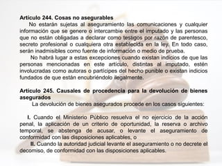 Artículo 244. Cosas no asegurables
No estarán sujetas al aseguramiento las comunicaciones y cualquier
información que se genere o intercambie entre el imputado y las personas
que no están obligadas a declarar como testigos por razón de parentesco,
secreto profesional o cualquiera otra establecida en la ley. En todo caso,
serán inadmisibles como fuente de información o medio de prueba.
No habrá lugar a estas excepciones cuando existan indicios de que las
personas mencionadas en este artículo, distintas al imputado, estén
involucradas como autoras o partícipes del hecho punible o existan indicios
fundados de que están encubriéndolo ilegalmente.
Artículo 245. Causales de procedencia para la devolución de bienes
asegurados
La devolución de bienes asegurados procede en los casos siguientes:
I. Cuando el Ministerio Público resuelva el no ejercicio de la acción
penal, la aplicación de un criterio de oportunidad, la reserva o archivo
temporal, se abstenga de acusar, o levante el aseguramiento de
conformidad con las disposiciones aplicables, o
II. Cuando la autoridad judicial levante el aseguramiento o no decrete el
decomiso, de conformidad con las disposiciones aplicables.
 