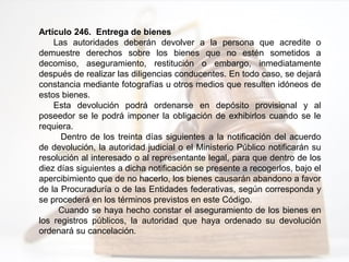 Artículo 246. Entrega de bienes
Las autoridades deberán devolver a la persona que acredite o
demuestre derechos sobre los bienes que no estén sometidos a
decomiso, aseguramiento, restitución o embargo, inmediatamente
después de realizar las diligencias conducentes. En todo caso, se dejará
constancia mediante fotografías u otros medios que resulten idóneos de
estos bienes.
Esta devolución podrá ordenarse en depósito provisional y al
poseedor se le podrá imponer la obligación de exhibirlos cuando se le
requiera.
Dentro de los treinta días siguientes a la notificación del acuerdo
de devolución, la autoridad judicial o el Ministerio Público notificarán su
resolución al interesado o al representante legal, para que dentro de los
diez días siguientes a dicha notificación se presente a recogerlos, bajo el
apercibimiento que de no hacerlo, los bienes causarán abandono a favor
de la Procuraduría o de las Entidades federativas, según corresponda y
se procederá en los términos previstos en este Código.
Cuando se haya hecho constar el aseguramiento de los bienes en
los registros públicos, la autoridad que haya ordenado su devolución
ordenará su cancelación.
 