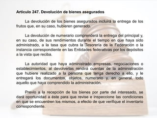 Artículo 247. Devolución de bienes asegurados
La devolución de los bienes asegurados incluirá la entrega de los
frutos que, en su caso, hubieren generado.
La devolución de numerario comprenderá la entrega del principal y,
en su caso, de sus rendimientos durante el tiempo en que haya sido
administrado, a la tasa que cubra la Tesorería de la Federación o la
instancia correspondiente en las Entidades federativas por los depósitos
a la vista que reciba.
La autoridad que haya administrado empresas, negociaciones o
establecimientos, al devolverlas rendirá cuentas de la administración
que hubiere realizado a la persona que tenga derecho a ello, y le
entregará los documentos, objetos, numerario y, en general, todo
aquello que haya comprendido la administración.
Previo a la recepción de los bienes por parte del interesado, se
dará oportunidad a éste para que revise e inspeccione las condiciones
en que se encuentren los mismos, a efecto de que verifique el inventario
correspondiente.
 