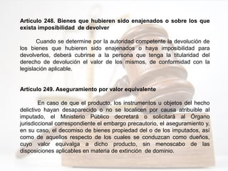 Artículo 248. Bienes que hubieren sido enajenados o sobre los que
exista imposibilidad de devolver
Cuando se determine por la autoridad competente la devolución de
los bienes que hubieren sido enajenados o haya imposibilidad para
devolverlos, deberá cubrirse a la persona que tenga la titularidad del
derecho de devolución el valor de los mismos, de conformidad con la
legislación aplicable.
Artículo 249. Aseguramiento por valor equivalente
En caso de que el producto, los instrumentos u objetos del hecho
delictivo hayan desaparecido o no se localicen por causa atribuible al
imputado, el Ministerio Público decretará o solicitará al Órgano
jurisdiccional correspondiente el embargo precautorio, el aseguramiento y,
en su caso, el decomiso de bienes propiedad del o de los imputados, así
como de aquellos respecto de los cuales se conduzcan como dueños,
cuyo valor equivalga a dicho producto, sin menoscabo de las
disposiciones aplicables en materia de extinción de dominio.
 